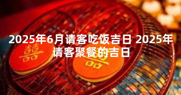 2025年6月请客吃饭吉日 2025年请客聚餐的吉日
